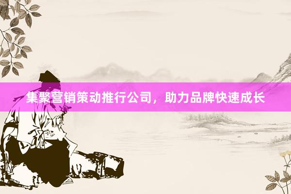 集聚营销策动推行公司，助力品牌快速成长